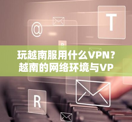 玩越南服用什么VPN？越南的网络环境与VPN选择