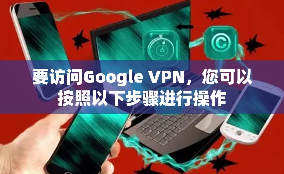 要访问Google VPN，您可以按照以下步骤进行操作