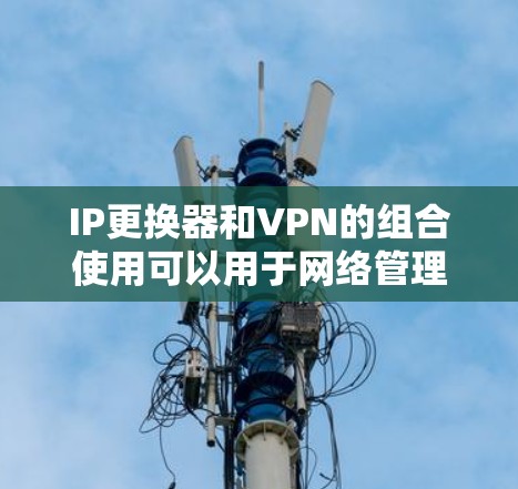 IP更换器和VPN的组合使用可以用于网络管理、安全连接或者优化网络配置。以下是使用IP更换器和VPN的步骤说明