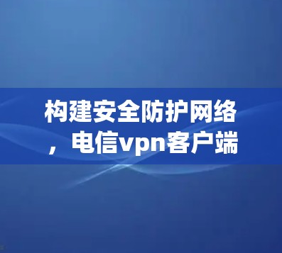 构建安全防护网络，电信vpn客户端助力您的通信需求