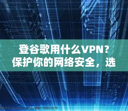 登谷歌用什么VPN？保护你的网络安全，选择可靠VPN！