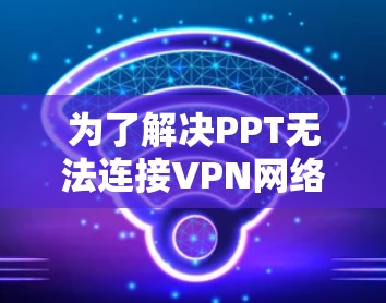 为了解决PPT无法连接VPN网络的问题，您可以按照以下步骤进行排查和处理