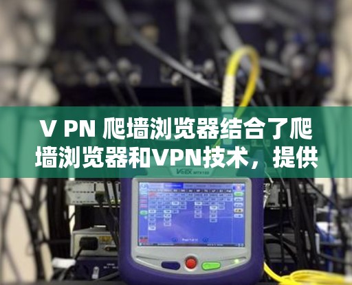 V PN 爬墙浏览器结合了爬墙浏览器和VPN技术，提供了一种高效且安全的访问解决方案。以下是对其主要特点和使用方法的详细总结
