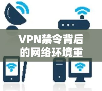 VPN禁令背后的网络环境重构，技术革新如何重塑用户生活
