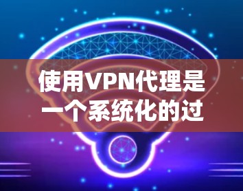 使用VPN代理是一个系统化的过程，需要在多个步骤中逐步进行。以下是一个详细的步骤指南，帮助您理解和操作VPN代理