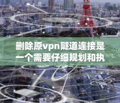 删除原vpn隧道连接是一个需要仔细规划和执行的任务。以下是逐步的建议步骤