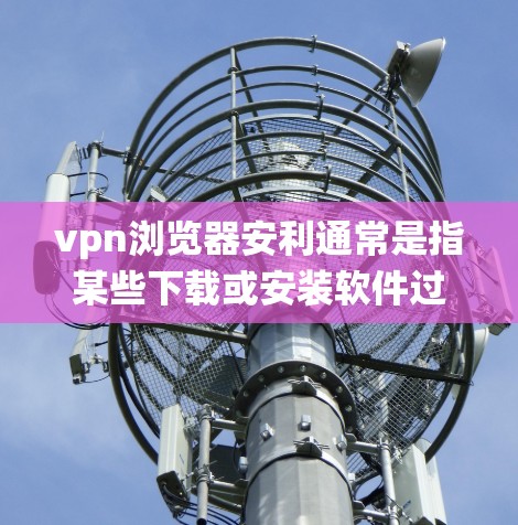 vpn浏览器安利通常是指某些下载或安装软件过程中被恶意安装病毒或广告，导致用户误操作或系统崩溃的问题。以下是一些常见的步骤和建议，帮助你识别并应对此类问题