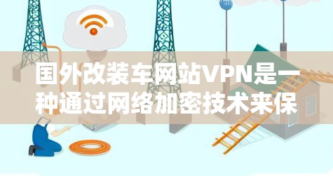 国外改装车网站VPN是一种通过网络加密技术来保护改装服务数据的安全性服务，旨在帮助改装商节省费用并确保知识产权保护。以下是一些主要的国外改装车网站VPN服务