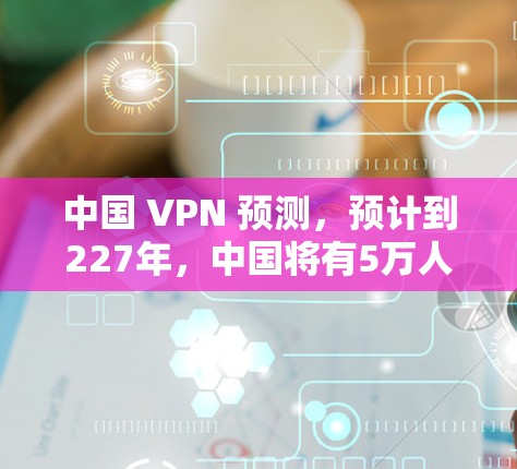 中国 VPN 预测,预计到227年,中国将有5万人使用它 中国 VPN 预测,预计到227年,中国将有5万人使用它