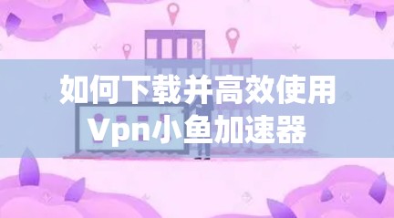 如何下载并高效使用Vpn小鱼加速器