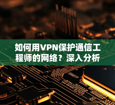 如何用VPN保护通信工程师的网络？深入分析VPN技术及其对通信网络的保护作用