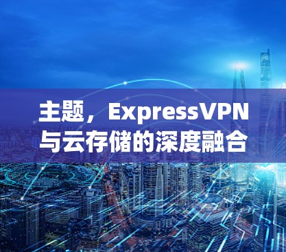 主题，ExpressVPN与云存储的深度融合，构建高效安全的云访问方案