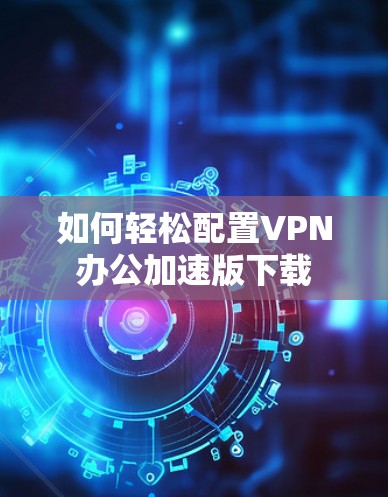 如何轻松配置VPN办公加速版下载 如何轻松配置VPN办公加速版下载