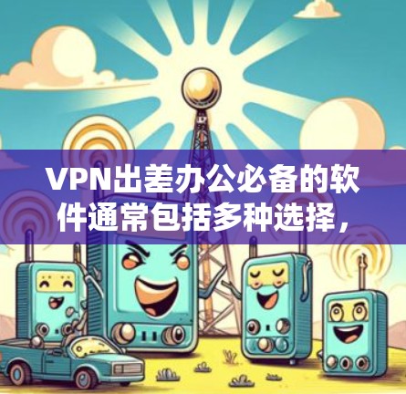 VPN出差办公必备的软件通常包括多种选择，以下是一些推荐，涵盖了不同需求和场景