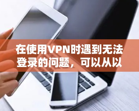 在使用VPN时遇到无法登录的问题，可以从以下几个方面检查和解决问题