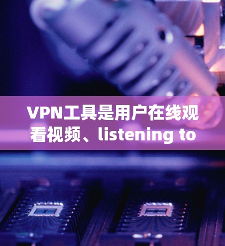 VPN工具是用户在线观看视频、listening to music、下载文件等的重要工具，但也带来了安全风险。以下是对VPN工具使用的一一评价，帮助您更好地选择和使用这些工具