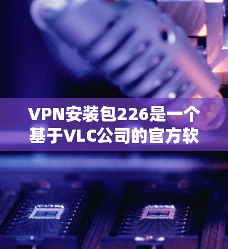 VPN安装包226是一个基于VLC公司的官方软件包，提供了一种更便捷的VPN安装和配置方式。它基于Linux操作系统，功能全面，支持多种VPN协议如VPN、PTDP、TPM、S2P等多种加密方式