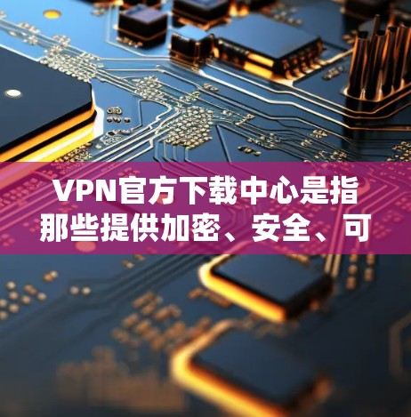 VPN官方下载中心是指那些提供加密、安全、可靠的VPN服务的网站，这些网站通常会遵守国家的法律法规，并提供安全的网络环境。以下是几个主要的VPN官方下载中心