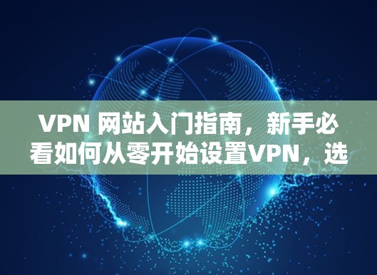 VPN 网站入门指南，新手必看如何从零开始设置VPN，选择合适的平台与设备