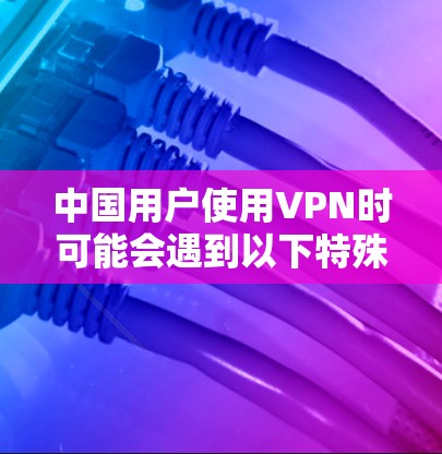 中国用户使用VPN时可能会遇到以下特殊需求和限制