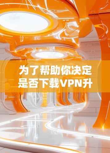 为了帮助你决定是否下载VPN升级版，以下是一些关键点的总结和建议