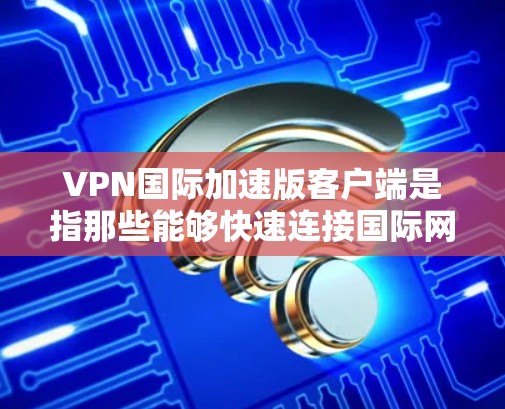 VPN国际加速版客户端是指那些能够快速连接国际网络、提供稳定性能和多端支持的VPN客户端。以下是一些常见的国际版VPN加速版客户端推荐，您可以根据自己的需求选择