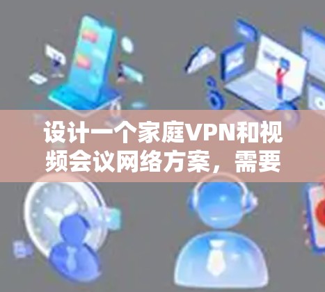 设计一个家庭VPN和视频会议网络方案，需要综合考虑家庭设备、防火墙、软件配置、安全措施以及用户适应性。以下是一个详细的方案设计和实施指南