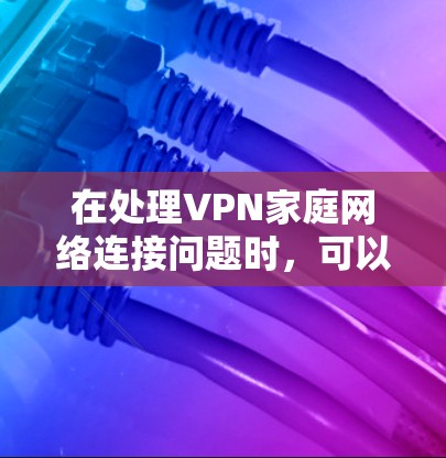 在处理VPN家庭网络连接问题时，可以按照以下步骤进行