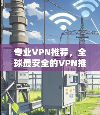 专业VPN推荐，全球最安全的VPN推荐，助力您的网络安全
