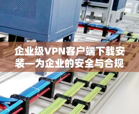 企业级VPN客户端下载安装—为企业的安全与合规保驾护航