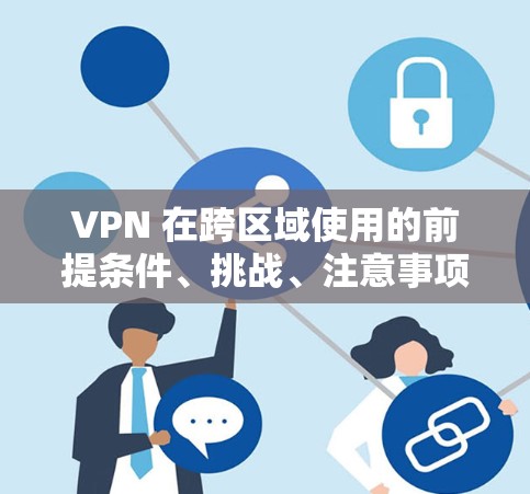 VPN 在跨区域使用的前提条件、挑战、注意事项以及实际应用中需要注意的问题，以下是详细的总结